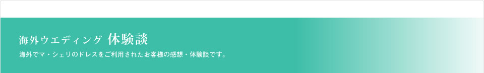 海外ウエディング体験談　海外でマ・シェリのドレスをご利用されたお客様の感想・体験談です。