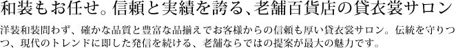 信頼と実績を誇る、和装もお任せの老舗百貨店の貸衣裳サロン　洋装和装問わず、確かな品質と豊富な品揃えで信頼と実績を誇る貸衣裳サロン。伝統を守りつつ、現代のトレンドに即した発信を続ける、老舗ならではの提案が最大の魅力です。