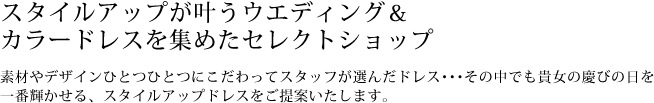 スタイルアップが叶うウエディング＆カラードレスを集めたセレクトショップ　素材やデザインひとつひとつにこだわってスタッフが選んだドレス…その中でも貴女の慶びの日を一番輝かせる、スタイルアップドレスをご提案いたします。