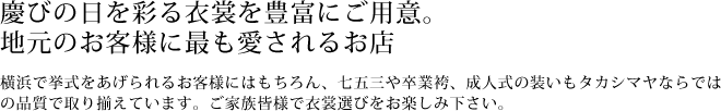 慶びの日を彩る衣裳を豊富にご用意。地元のお客様に最も愛されるお店　横浜で挙式をあげられるお客様にはもちろん、七五三や卒業袴、成人式の装いもタカシマヤならではの品質で取り揃えています。ご家族皆様で衣裳選びをお楽しみ下さい。